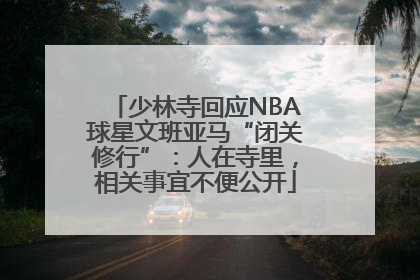 少林寺回应NBA球星文班亚马“闭关修行”：人在寺里，相关事宜不便公开